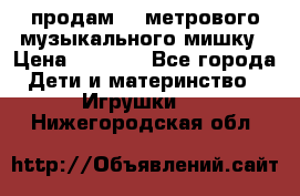 продам 1,5метрового музыкального мишку › Цена ­ 2 500 - Все города Дети и материнство » Игрушки   . Нижегородская обл.